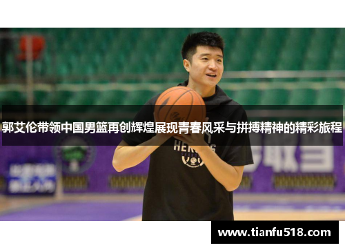 郭艾伦带领中国男篮再创辉煌展现青春风采与拼搏精神的精彩旅程